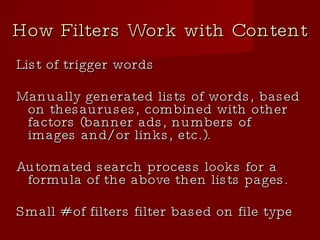 How Filters Work with Content List of trigger words Manually generated lists of words, based on thesauruses, combined with other factors (banner ads, numbers of images and/or links, etc.). Automated search process looks for a formula of the above then lists pages. Small # of filters filter based on file type 