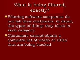 What is being filtered, exactly? Filtering software companies do not tell their customers, in detail, the types of things they block in each category.  Customers cannot obtain a complete list of words or URLs that are being blocked 
