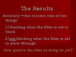 The Results Accuracy = the success rate of two things:  1) blocking what the filter is set to block 2)  not  blocking what the filter is set to allow through How good is the filter at doing its job? 
