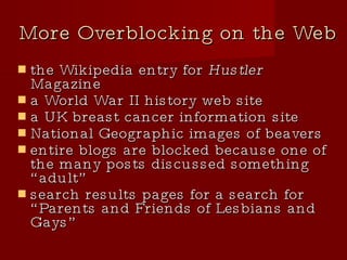 More Overblocking on the Web the Wikipedia entry for  Hustler  Magazine a World War II history web site a UK breast cancer information site National Geographic images of beavers entire blogs are blocked because one of the many posts discussed something “adult” search results pages for a search for “Parents and Friends of Lesbians and Gays” 