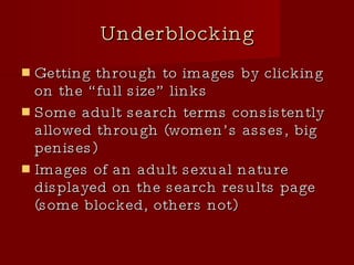 Underblocking Getting through to images by clicking on the “full size” links Some adult search terms consistently allowed through (women’s asses, big penises)‏ Images of an adult sexual nature displayed on the search results page (some blocked, others not)‏ 