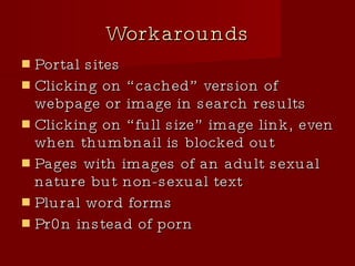 Workarounds Portal sites Clicking on “cached” version of webpage or image in search results Clicking on “full size” image link, even when thumbnail is blocked out Pages with images of an adult sexual nature but non-sexual text Plural word forms Pr0n instead of porn 