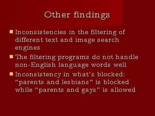Other findings Inconsistencies in the filtering of different text and image search engines The filtering programs do not handle non-English language words well Inconsistency in what’s blocked: “parents and lesbians” is blocked while “parents and gays” is allowed 