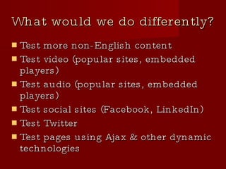 What would we do differently? Test more non-English content Test video (popular sites, embedded players)‏ Test audio (popular sites, embedded players)‏ Test social sites (Facebook, LinkedIn)‏ Test Twitter Test pages using Ajax & other dynamic technologies 