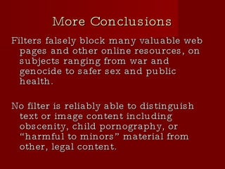 More Conclusions Filters falsely block many valuable web pages and other online resources, on subjects ranging from war and genocide to safer sex and public health. No filter is reliably able to distinguish text or image content including obscenity, child pornography, or “harmful to minors” material from other, legal content. 