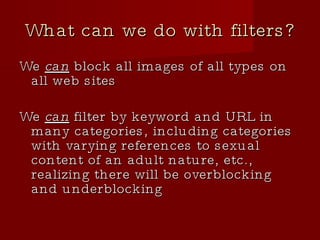 What can we do with filters? We  can  block all images of all types on all web sites We  can  filter by keyword and URL in many categories, including categories with varying references to sexual content of an adult nature, etc., realizing there will be overblocking and underblocking 