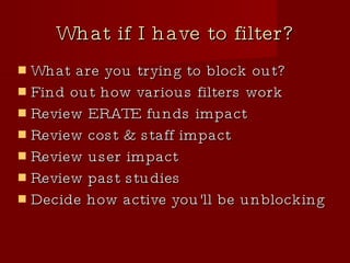What if I have to filter? What are you trying to block out? Find out how various filters work Review ERATE funds impact Review cost & staff impact Review user impact Review past studies Decide how active you'll be unblocking 