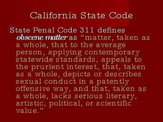 California State Code State Penal Code 311 defines  obscene matter  as  “matter, taken as a whole, that to the average person, applying contemporary statewide standards, appeals to the prurient interest, that, taken as a whole, depicts or describes sexual conduct in a patently offensive way, and that, taken as a whole, lacks serious literary, artistic, political, or scientific value.” 