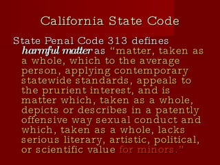 California State Code State Penal Code 313 defines  harmful matter  as  “matter, taken as a whole, which to the average person, applying contemporary statewide standards, appeals to the prurient interest, and is matter which, taken as a whole, depicts or describes in a patently offensive way sexual conduct and which, taken as a whole, lacks serious literary, artistic, political, or scientific value  for minors.” 