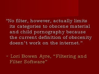 “ No filter, however, actually limits its categories to obscene material and child pornography because the current definition of obscenity doesn’t work on the internet.”  ~ Lori Bowen Ayre, “Filtering and Filter Software” 