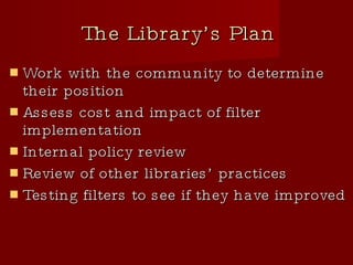 The Library’s Plan Work with the community to determine their position Assess cost and impact of filter implementation Internal policy review Review of other libraries’ practices Testing filters to see if they have improved 