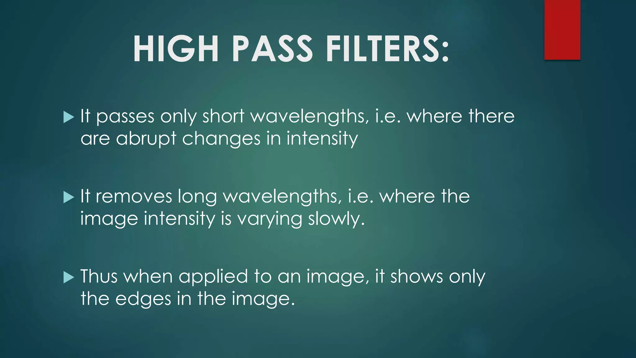 HIGH PASS FILTERS:
 It passes only short wavelengths, i.e. where there
are abrupt changes in intensity
 It removes long wavelengths, i.e. where the
image intensity is varying slowly.
 Thus when applied to an image, it shows only
the edges in the image.
 