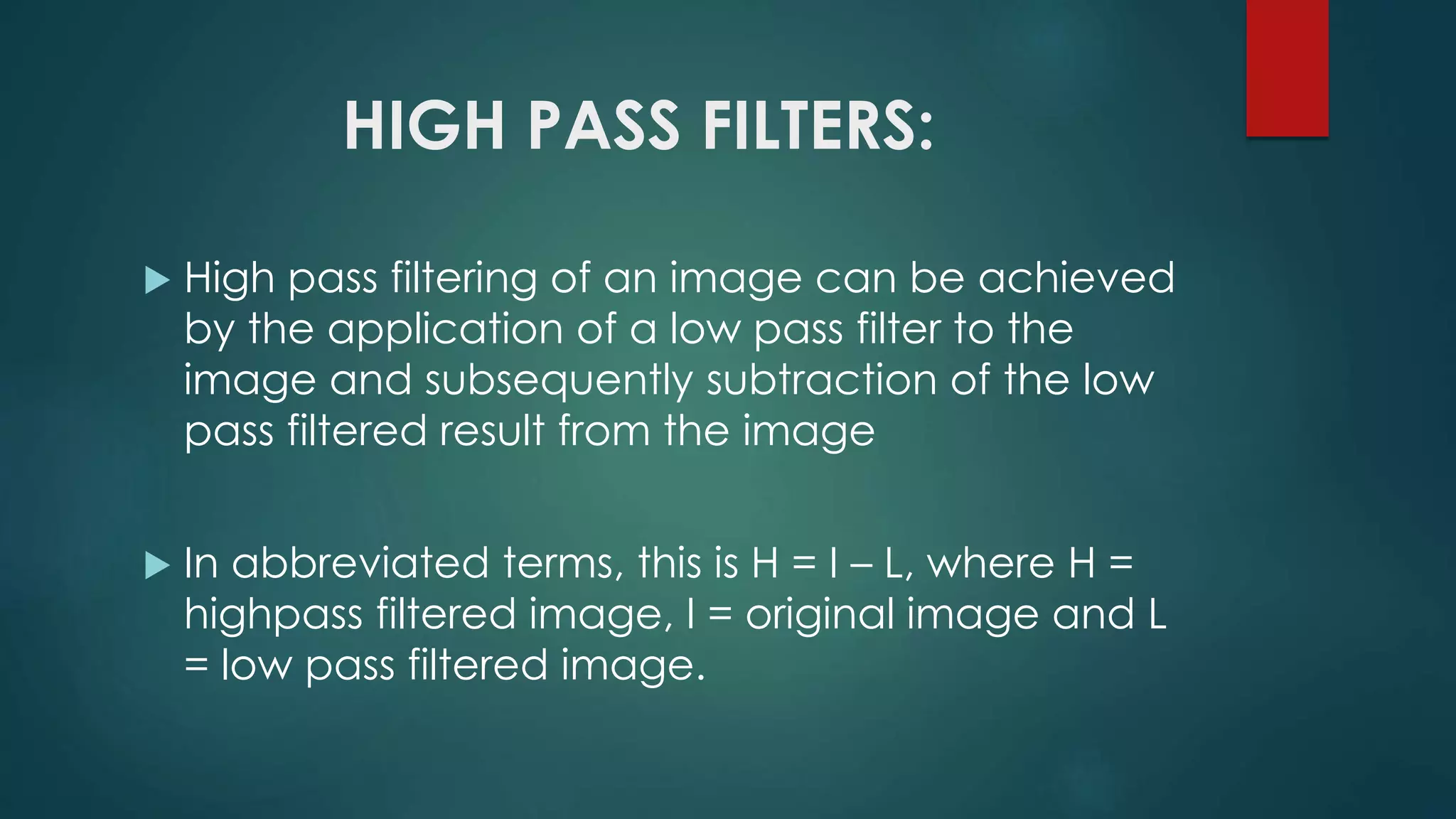 HIGH PASS FILTERS:
 High pass filtering of an image can be achieved
by the application of a low pass filter to the
image and subsequently subtraction of the low
pass filtered result from the image
 In abbreviated terms, this is H = I – L, where H =
highpass filtered image, I = original image and L
= low pass filtered image.
 