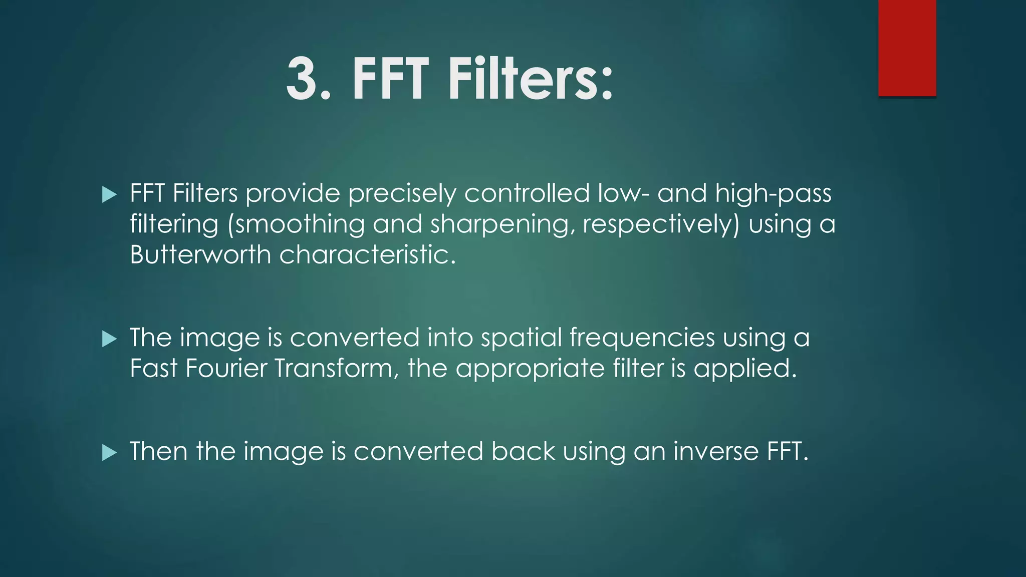 3. FFT Filters:
 FFT Filters provide precisely controlled low- and high-pass
filtering (smoothing and sharpening, respectively) using a
Butterworth characteristic.
 The image is converted into spatial frequencies using a
Fast Fourier Transform, the appropriate filter is applied.
 Then the image is converted back using an inverse FFT.
 