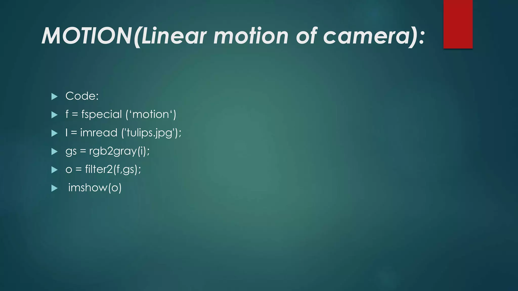 MOTION(Linear motion of camera):
 Code:
 f = fspecial (‘motion‘)
 I = imread ('tulips.jpg');
 gs = rgb2gray(i);
 o = filter2(f,gs);
 imshow(o)
 