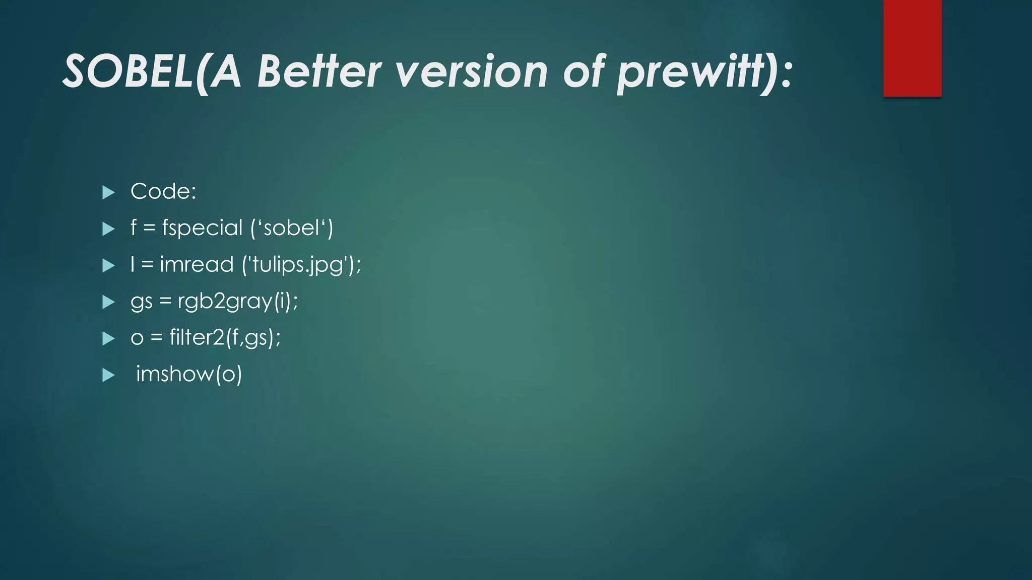 SOBEL(A Better version of prewitt):
 Code:
 f = fspecial (‘sobel‘)
 I = imread ('tulips.jpg');
 gs = rgb2gray(i);
 o = filter2(f,gs);
 imshow(o)
 