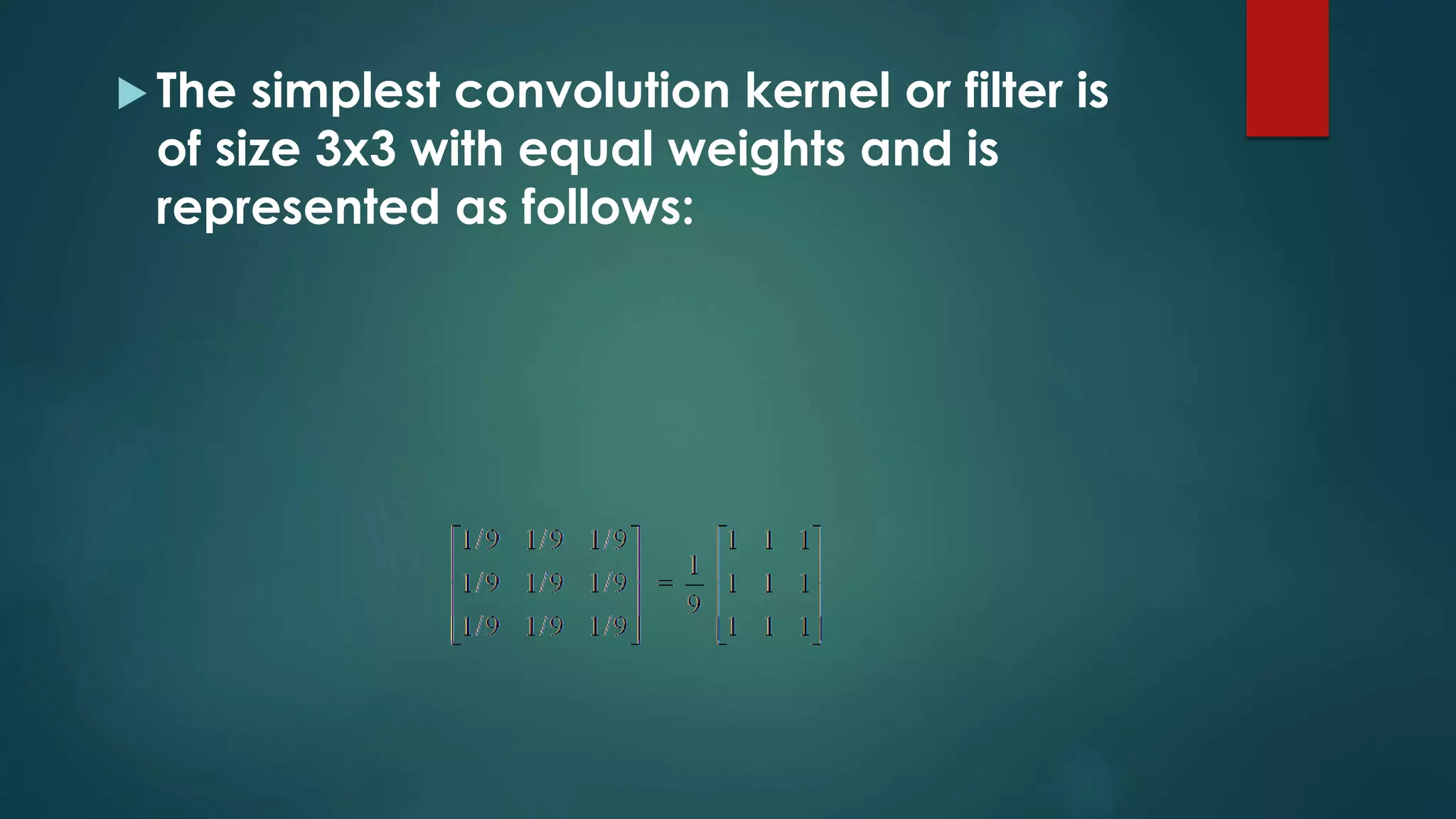  The simplest convolution kernel or filter is
of size 3x3 with equal weights and is
represented as follows:
 