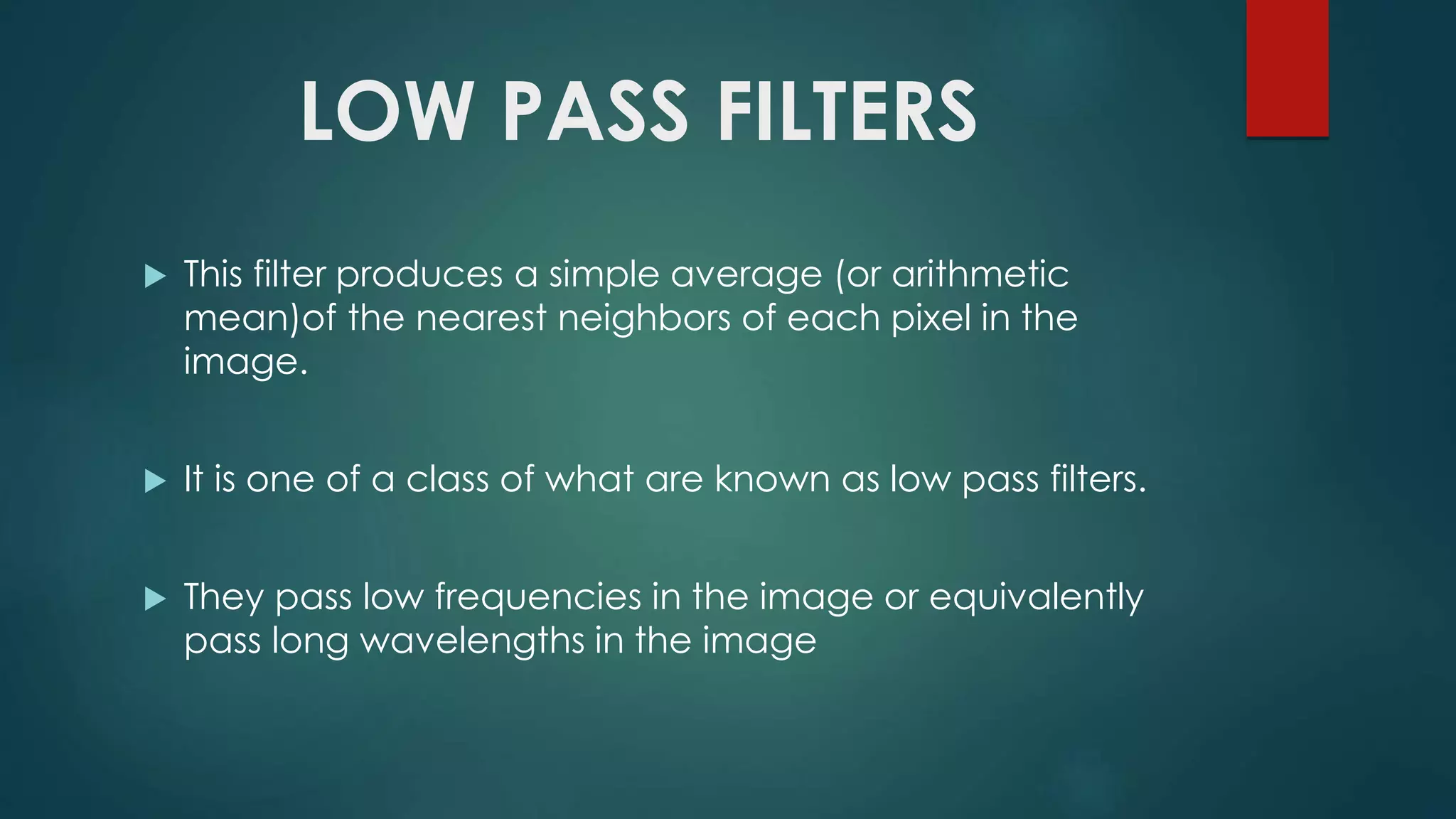 LOW PASS FILTERS
 This filter produces a simple average (or arithmetic
mean)of the nearest neighbors of each pixel in the
image.
 It is one of a class of what are known as low pass filters.
 They pass low frequencies in the image or equivalently
pass long wavelengths in the image
 