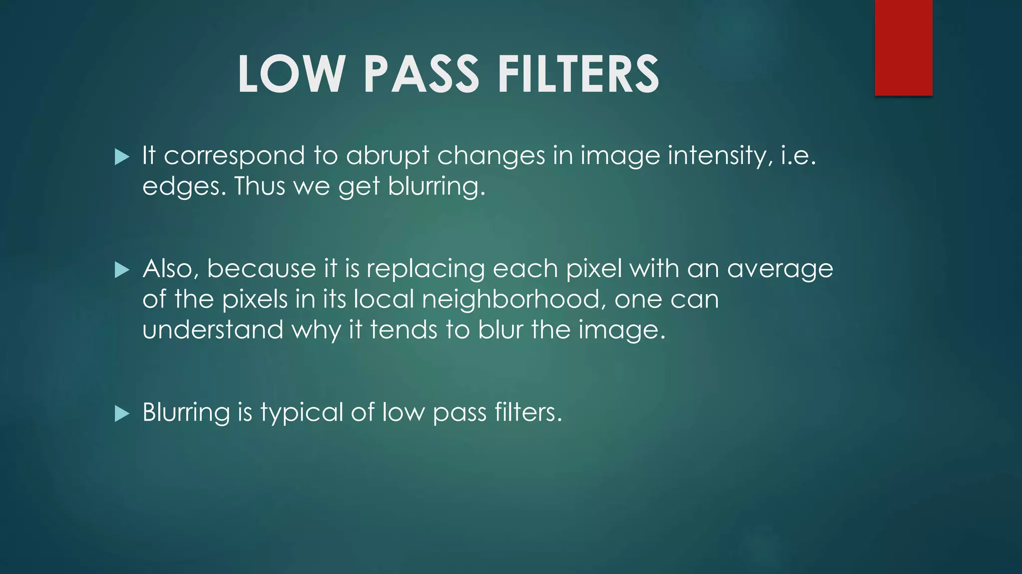 LOW PASS FILTERS
 It correspond to abrupt changes in image intensity, i.e.
edges. Thus we get blurring.
 Also, because it is replacing each pixel with an average
of the pixels in its local neighborhood, one can
understand why it tends to blur the image.
 Blurring is typical of low pass filters.
 