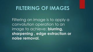 Filtering an image is to apply a
convolution operation to an
image to achieve: blurring,
sharpening , edge extraction or
noise removal.
FILTERING OF IMAGES
 