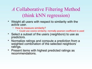 A Collaborative Filtering Method
(think kNN regression)
• Weight all users with respect to similarity with the
active user.
– How to measure similarity?
• Could use cosine similarity; normally pearson coefficient is used
• Select a subset of the users (neighbors) to use as
predictors.
• Normalize ratings and compute a prediction from a
weighted combination of the selected neighbors’
ratings.
• Present items with highest predicted ratings as
recommendations.
 