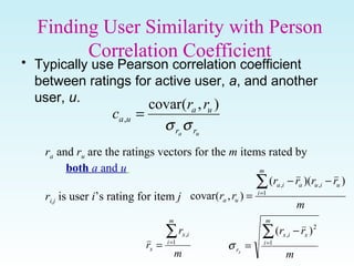 Finding User Similarity with Person
Correlation Coefficient
• Typically use Pearson correlation coefficient
between ratings for active user, a, and another
user, u.
ua rr
ua
ua
rr
c
σσ
),(covar
, =
ra and ru are the ratings vectors for the m items rated by
both a and u
ri,j is user i’s rating for item j
m
rrrr
rr
m
i
uiuaia
ua
∑=
−−
= 1
,, ))((
),(covar
m
rr
m
i
xix
rx
∑=
−
= 1
2
, )(
σ
m
r
r
m
i
ix
x
∑=
= 1
,
 