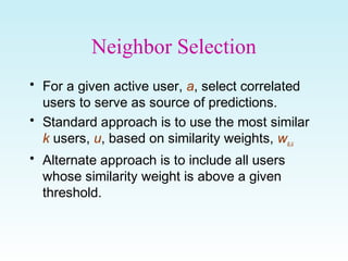 Neighbor Selection
• For a given active user, a, select correlated
users to serve as source of predictions.
• Standard approach is to use the most similar
k users, u, based on similarity weights, wa,u
• Alternate approach is to include all users
whose similarity weight is above a given
threshold.
 