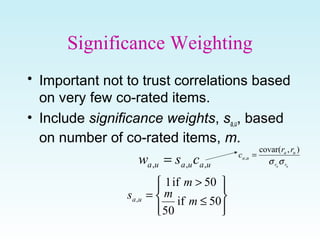 Significance Weighting
• Important not to trust correlations based
on very few co-rated items.
• Include significance weights, sa,u, based
on number of co-rated items, m.
uauaua csw ,,, =








≤
>
=
50if
50
50if1
, m
m
m
s ua
ua rr
ua
ua
rr
c
σσ
),(covar
, =
 