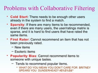 Problems with Collaborative Filtering
• Cold Start: There needs to be enough other users
already in the system to find a match.
• Sparsity: If there are many items to be recommended,
even if there are many users, the user/ratings matrix is
sparse, and it is hard to find users that have rated the
same items.
• First Rater: Cannot recommend an item that has not
been previously rated.
– New items
– Esoteric items
• Popularity Bias: Cannot recommend items to
someone with unique tastes.
– Tends to recommend popular items.
• WHAT DO YOU MEAN YOU DON’T CARE FOR BRITNEY
SPEARS YOU DUNDERHEAD? #$%$%$&^
 
