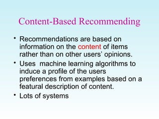 Content-Based Recommending
• Recommendations are based on
information on the content of items
rather than on other users’ opinions.
• Uses machine learning algorithms to
induce a profile of the users
preferences from examples based on a
featural description of content.
• Lots of systems
 