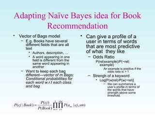 Adapting Naïve Bayes idea for Book
Recommendation
• Vector of Bags model
– E.g. Books have several
different fields that are all
text
• Authors, description, …
• A word appearing in one
field is different from the
same word appearing in
another
– Want to keep each bag
different—vector of m Bags;
Conditional probabilities for
each word w.r.t each class
and bag
• Can give a profile of a
user in terms of words
that are most predictive
of what they like
– Odds Ratio
P(rel|example)/P(~rel|
example)
An example is positive if the
odds ratio is > 1
– Strengh of a keyword
• Log[P(w|rel)/P(w|~rel)]
– We can summarize a
user’s profile in terms of
the words that have
strength above some
threshold.
∏∏= =
=
S
m
dm
i
mi smcjaP
BookP
cjP
BookcjP
1
||
1
),|(
)(
)(
)|(
 