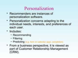 Personalization
• Recommenders are instances of
personalization software.
• Personalization concerns adapting to the
individual needs, interests, and preferences of
each user.
• Includes:
– Recommending
– Filtering
– Predicting (e.g. form or calendar appt. completion)
• From a business perspective, it is viewed as
part of Customer Relationship Management
(CRM).
 