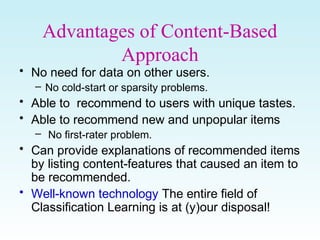 Advantages of Content-Based
Approach
• No need for data on other users.
– No cold-start or sparsity problems.
• Able to recommend to users with unique tastes.
• Able to recommend new and unpopular items
– No first-rater problem.
• Can provide explanations of recommended items
by listing content-features that caused an item to
be recommended.
• Well-known technology The entire field of
Classification Learning is at (y)our disposal!
 