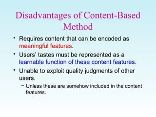 Disadvantages of Content-Based
Method
• Requires content that can be encoded as
meaningful features.
• Users’ tastes must be represented as a
learnable function of these content features.
• Unable to exploit quality judgments of other
users.
– Unless these are somehow included in the content
features.
 