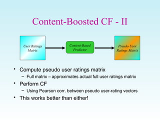 Content-Boosted CF - II
• Compute pseudo user ratings matrix
– Full matrix – approximates actual full user ratings matrix
• Perform CF
– Using Pearson corr. between pseudo user-rating vectors
• This works better than either!
User Ratings
Matrix
Pseudo User
Ratings Matrix
Content-Based
Predictor
 
