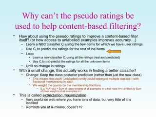 Why can’t the pseudo ratings be
used to help content-based filtering?
• How about using the pseudo ratings to improve a content-based filter
itself? (or how access to unlabelled examples improves accuracy…)
– Learn a NBC classifier C0 using the few items for which we have user ratings
– Use C0 to predict the ratings for the rest of the items
– Loop
• Learn a new classifier C1 using all the ratings (real and predicted)
• Use C1 to (re)-predict the ratings for all the unknown items
– Until no change in ratings
• With a small change, this actually works in finding a better classifier!
– Change: Keep the class posterior prediction (rather than just the max class)
• This means that each (unlabelled) entity could belong to multiple classes—with
fractional membership in each
• We weight the counts by the membership fractions
– E.g. P(A=v|c) = Sum of class weights of all examples in c that have A=v divided by Sum
of class weights of all examples in c
• This is called expectation maximization
– Very useful on web where you have tons of data, but very little of it is
labelled
– Reminds you of K-means, doesn’t it?
 