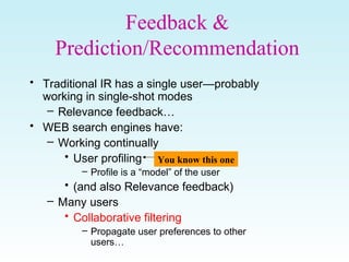 Feedback &
Prediction/Recommendation
• Traditional IR has a single user—probably
working in single-shot modes
– Relevance feedback…
• WEB search engines have:
– Working continually
• User profiling
– Profile is a “model” of the user
• (and also Relevance feedback)
– Many users
• Collaborative filtering
– Propagate user preferences to other
users…
You know this one
 
