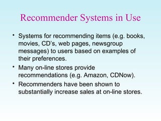 Recommender Systems in Use
• Systems for recommending items (e.g. books,
movies, CD’s, web pages, newsgroup
messages) to users based on examples of
their preferences.
• Many on-line stores provide
recommendations (e.g. Amazon, CDNow).
• Recommenders have been shown to
substantially increase sales at on-line stores.
 