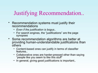 Justifying Recommendation..
• Recommendation systems must justify their
recommendations
– Even if the justification is bogus..
– For search engines, the “justifications” are the page
synopses
• Some recommendation algorithms are better at
providing human-understandable justifications than
others
– Content-based ones can justify in terms of classifier
features..
– Collaborative ones are harder-pressed other than saying
“people like you seem to like this stuff”
– In general, giving good justifications is important..
 