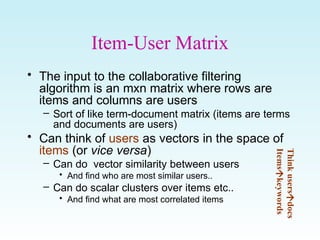 Item-User Matrix
• The input to the collaborative filtering
algorithm is an mxn matrix where rows are
items and columns are users
– Sort of like term-document matrix (items are terms
and documents are users)
• Can think of users as vectors in the space of
items (or vice versa)
– Can do vector similarity between users
• And find who are most similar users..
– Can do scalar clusters over items etc..
• And find what are most correlated items
Thinkusers

docs
Items

keywords
 