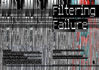 TIFF




Filtering Failure                                                             Filtering Failure Exhibition 28th of February - 1st of April
In a culture that is continuously accelerating, filters have become a         www.planetart.nl
primal commodity. We use them both to open and to close ourselves to or
from any kind of possible information.
                                                                              Filtering Failure is an initiative of PLANETART and GOGBOT
Filters are ubiquitous. However, we only realize their presence when we
lack them or when they fail our expectations.                                 Powered by gem. Enschede, Blacklabel Records & Eurotrash Brewery
The exhibition Filtering Failure investigates (the connections between) the
procedural terms ‘filtering’ and ‘failure’ and how in (lo-fi) digital arts
these terms are being re-invented and re-used. The exhibition asks how
Filtering and Failure co-exist; and how these processes influence each
other.                                                                        Curated by Rosa Menkman and Julian van Aalderen.
 