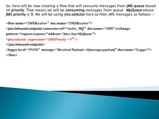 So, here will be now creating a flow that will consume messages from JMS queue based
on priority. That means we will be consuming messages from queue MyQueue whose
JMS priority is 9. We will be using jms:selector here to filter JMS messages as follows :-
<flow name=“JMSReceiver” doc:name=“JMSReceiver”>
<jms:inbound-endpoint connector-ref=“Active_MQ” doc:name=“JMS” exchange-
pattern=“request-response” address=“jms://tcp:MyQueue”>
<jms:selector expression=“JMSPriority = 9”/>
</jms:inbound-endpoint>
<logger level=“INFO” message=“Received Payload :-#[message.payload]” doc:name=“Logger”/>
</flow>
 