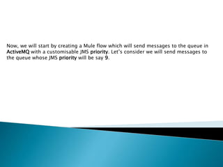 Now, we will start by creating a Mule flow which will send messages to the queue in
ActiveMQ with a customisable JMS priority. Let’s consider we will send messages to
the queue whose JMS priority will be say 9.
 
