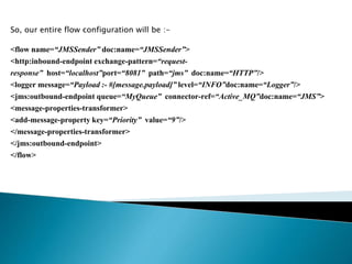 So, our entire flow configuration will be :-
<flow name=“JMSSender” doc:name=“JMSSender”>
<http:inbound-endpoint exchange-pattern=“request-
response” host=“localhost”port=“8081” path=“jms” doc:name=“HTTP”/>
<logger message=“Payload :- #[message.payload]” level=“INFO”doc:name=“Logger”/>
<jms:outbound-endpoint queue=“MyQueue” connector-ref=“Active_MQ”doc:name=“JMS”>
<message-properties-transformer>
<add-message-property key=“Priority” value=“9”/>
</message-properties-transformer>
</jms:outbound-endpoint>
</flow>
 