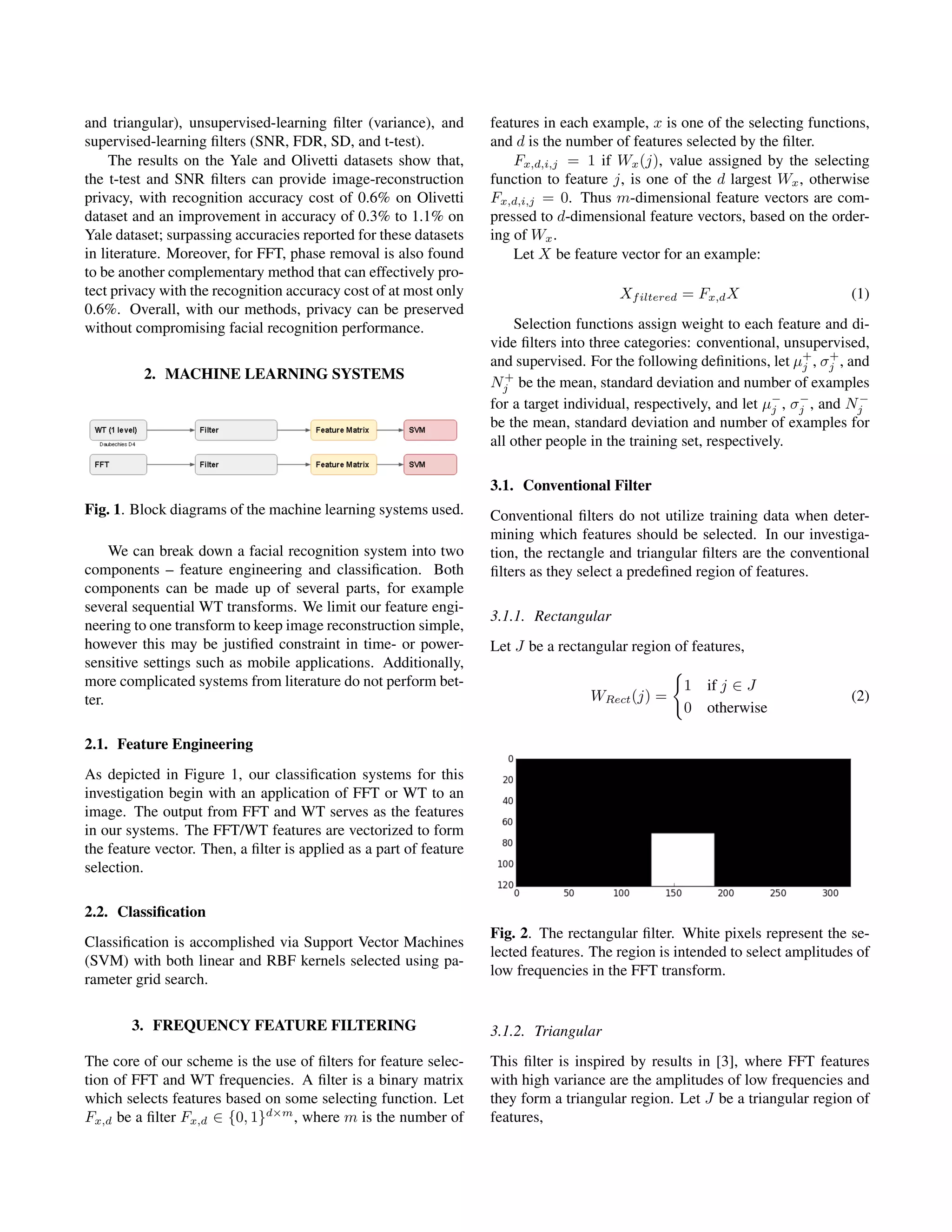 and triangular), unsupervised-learning ﬁlter (variance), and
supervised-learning ﬁlters (SNR, FDR, SD, and t-test).
The results on the Yale and Olivetti datasets show that,
the t-test and SNR ﬁlters can provide image-reconstruction
privacy, with recognition accuracy cost of 0.6% on Olivetti
dataset and an improvement in accuracy of 0.3% to 1.1% on
Yale dataset; surpassing accuracies reported for these datasets
in literature. Moreover, for FFT, phase removal is also found
to be another complementary method that can effectively pro-
tect privacy with the recognition accuracy cost of at most only
0.6%. Overall, with our methods, privacy can be preserved
without compromising facial recognition performance.
2. MACHINE LEARNING SYSTEMS
Fig. 1. Block diagrams of the machine learning systems used.
We can break down a facial recognition system into two
components – feature engineering and classiﬁcation. Both
components can be made up of several parts, for example
several sequential WT transforms. We limit our feature engi-
neering to one transform to keep image reconstruction simple,
however this may be justiﬁed constraint in time- or power-
sensitive settings such as mobile applications. Additionally,
more complicated systems from literature do not perform bet-
ter.
2.1. Feature Engineering
As depicted in Figure 1, our classiﬁcation systems for this
investigation begin with an application of FFT or WT to an
image. The output from FFT and WT serves as the features
in our systems. The FFT/WT features are vectorized to form
the feature vector. Then, a ﬁlter is applied as a part of feature
selection.
2.2. Classiﬁcation
Classiﬁcation is accomplished via Support Vector Machines
(SVM) with both linear and RBF kernels selected using pa-
rameter grid search.
3. FREQUENCY FEATURE FILTERING
The core of our scheme is the use of ﬁlters for feature selec-
tion of FFT and WT frequencies. A ﬁlter is a binary matrix
which selects features based on some selecting function. Let
Fx,d be a ﬁlter Fx,d ∈ {0, 1}d×m
, where m is the number of
features in each example, x is one of the selecting functions,
and d is the number of features selected by the ﬁlter.
Fx,d,i,j = 1 if Wx(j), value assigned by the selecting
function to feature j, is one of the d largest Wx, otherwise
Fx,d,i,j = 0. Thus m-dimensional feature vectors are com-
pressed to d-dimensional feature vectors, based on the order-
ing of Wx.
Let X be feature vector for an example:
Xfiltered = Fx,dX (1)
Selection functions assign weight to each feature and di-
vide ﬁlters into three categories: conventional, unsupervised,
and supervised. For the following deﬁnitions, let µ+
j , σ+
j , and
N+
j be the mean, standard deviation and number of examples
for a target individual, respectively, and let µ−
j , σ−
j , and N−
j
be the mean, standard deviation and number of examples for
all other people in the training set, respectively.
3.1. Conventional Filter
Conventional ﬁlters do not utilize training data when deter-
mining which features should be selected. In our investiga-
tion, the rectangle and triangular ﬁlters are the conventional
ﬁlters as they select a predeﬁned region of features.
3.1.1. Rectangular
Let J be a rectangular region of features,
WRect(j) =
1 if j ∈ J
0 otherwise
(2)
Fig. 2. The rectangular ﬁlter. White pixels represent the se-
lected features. The region is intended to select amplitudes of
low frequencies in the FFT transform.
3.1.2. Triangular
This ﬁlter is inspired by results in [3], where FFT features
with high variance are the amplitudes of low frequencies and
they form a triangular region. Let J be a triangular region of
features,
 