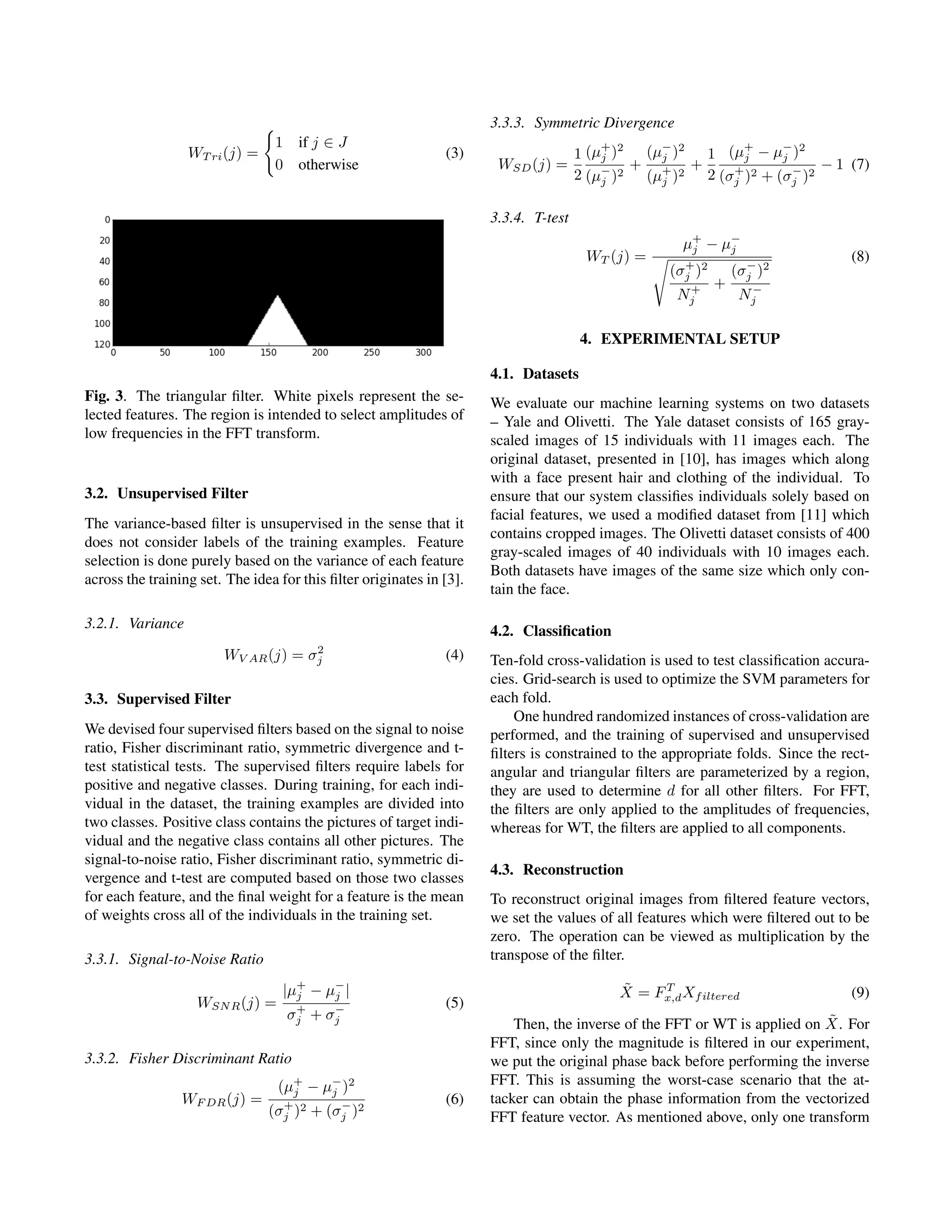 WT ri(j) =
1 if j ∈ J
0 otherwise
(3)
Fig. 3. The triangular ﬁlter. White pixels represent the se-
lected features. The region is intended to select amplitudes of
low frequencies in the FFT transform.
3.2. Unsupervised Filter
The variance-based ﬁlter is unsupervised in the sense that it
does not consider labels of the training examples. Feature
selection is done purely based on the variance of each feature
across the training set. The idea for this ﬁlter originates in [3].
3.2.1. Variance
WV AR(j) = σ2
j (4)
3.3. Supervised Filter
We devised four supervised ﬁlters based on the signal to noise
ratio, Fisher discriminant ratio, symmetric divergence and t-
test statistical tests. The supervised ﬁlters require labels for
positive and negative classes. During training, for each indi-
vidual in the dataset, the training examples are divided into
two classes. Positive class contains the pictures of target indi-
vidual and the negative class contains all other pictures. The
signal-to-noise ratio, Fisher discriminant ratio, symmetric di-
vergence and t-test are computed based on those two classes
for each feature, and the ﬁnal weight for a feature is the mean
of weights cross all of the individuals in the training set.
3.3.1. Signal-to-Noise Ratio
WSNR(j) =
|µ+
j − µ−
j |
σ+
j + σ−
j
(5)
3.3.2. Fisher Discriminant Ratio
WF DR(j) =
(µ+
j − µ−
j )2
(σ+
j )2 + (σ−
j )2
(6)
3.3.3. Symmetric Divergence
WSD(j) =
1
2
(µ+
j )2
(µ−
j )2
+
(µ−
j )2
(µ+
j )2
+
1
2
(µ+
j − µ−
j )2
(σ+
j )2 + (σ−
j )2
− 1 (7)
3.3.4. T-test
WT (j) =
µ+
j − µ−
j
(σ+
j )2
N+
j
+
(σ−
j )2
N−
j
(8)
4. EXPERIMENTAL SETUP
4.1. Datasets
We evaluate our machine learning systems on two datasets
– Yale and Olivetti. The Yale dataset consists of 165 gray-
scaled images of 15 individuals with 11 images each. The
original dataset, presented in [10], has images which along
with a face present hair and clothing of the individual. To
ensure that our system classiﬁes individuals solely based on
facial features, we used a modiﬁed dataset from [11] which
contains cropped images. The Olivetti dataset consists of 400
gray-scaled images of 40 individuals with 10 images each.
Both datasets have images of the same size which only con-
tain the face.
4.2. Classiﬁcation
Ten-fold cross-validation is used to test classiﬁcation accura-
cies. Grid-search is used to optimize the SVM parameters for
each fold.
One hundred randomized instances of cross-validation are
performed, and the training of supervised and unsupervised
ﬁlters is constrained to the appropriate folds. Since the rect-
angular and triangular ﬁlters are parameterized by a region,
they are used to determine d for all other ﬁlters. For FFT,
the ﬁlters are only applied to the amplitudes of frequencies,
whereas for WT, the ﬁlters are applied to all components.
4.3. Reconstruction
To reconstruct original images from ﬁltered feature vectors,
we set the values of all features which were ﬁltered out to be
zero. The operation can be viewed as multiplication by the
transpose of the ﬁlter.
˜X = FT
x,dXfiltered (9)
Then, the inverse of the FFT or WT is applied on ˜X. For
FFT, since only the magnitude is ﬁltered in our experiment,
we put the original phase back before performing the inverse
FFT. This is assuming the worst-case scenario that the at-
tacker can obtain the phase information from the vectorized
FFT feature vector. As mentioned above, only one transform
 