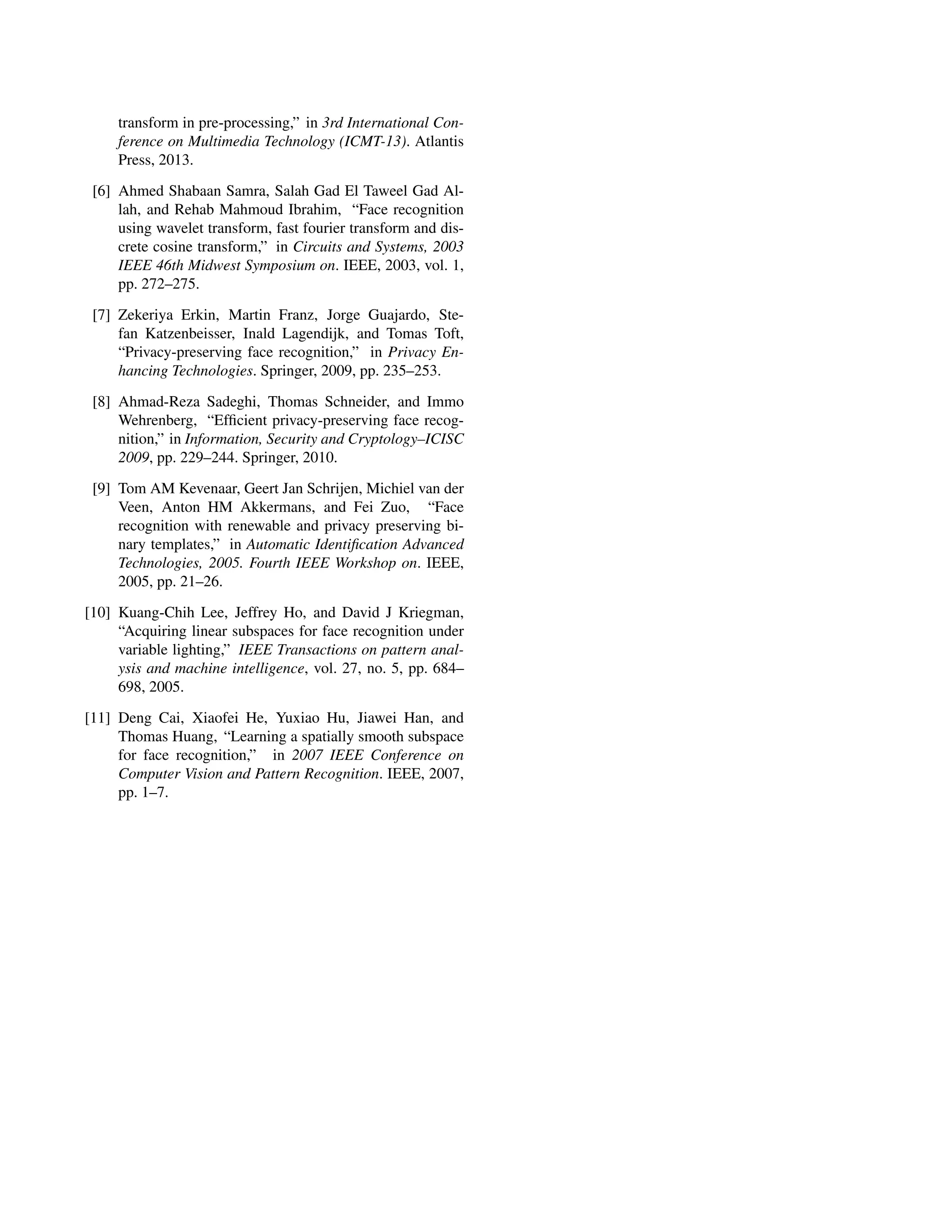 transform in pre-processing,” in 3rd International Con-
ference on Multimedia Technology (ICMT-13). Atlantis
Press, 2013.
[6] Ahmed Shabaan Samra, Salah Gad El Taweel Gad Al-
lah, and Rehab Mahmoud Ibrahim, “Face recognition
using wavelet transform, fast fourier transform and dis-
crete cosine transform,” in Circuits and Systems, 2003
IEEE 46th Midwest Symposium on. IEEE, 2003, vol. 1,
pp. 272–275.
[7] Zekeriya Erkin, Martin Franz, Jorge Guajardo, Ste-
fan Katzenbeisser, Inald Lagendijk, and Tomas Toft,
“Privacy-preserving face recognition,” in Privacy En-
hancing Technologies. Springer, 2009, pp. 235–253.
[8] Ahmad-Reza Sadeghi, Thomas Schneider, and Immo
Wehrenberg, “Efﬁcient privacy-preserving face recog-
nition,” in Information, Security and Cryptology–ICISC
2009, pp. 229–244. Springer, 2010.
[9] Tom AM Kevenaar, Geert Jan Schrijen, Michiel van der
Veen, Anton HM Akkermans, and Fei Zuo, “Face
recognition with renewable and privacy preserving bi-
nary templates,” in Automatic Identiﬁcation Advanced
Technologies, 2005. Fourth IEEE Workshop on. IEEE,
2005, pp. 21–26.
[10] Kuang-Chih Lee, Jeffrey Ho, and David J Kriegman,
“Acquiring linear subspaces for face recognition under
variable lighting,” IEEE Transactions on pattern anal-
ysis and machine intelligence, vol. 27, no. 5, pp. 684–
698, 2005.
[11] Deng Cai, Xiaofei He, Yuxiao Hu, Jiawei Han, and
Thomas Huang, “Learning a spatially smooth subspace
for face recognition,” in 2007 IEEE Conference on
Computer Vision and Pattern Recognition. IEEE, 2007,
pp. 1–7.
 