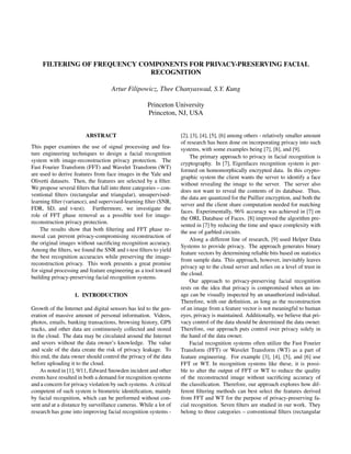 FILTERING OF FREQUENCY COMPONENTS FOR PRIVACY-PRESERVING FACIAL
RECOGNITION
Artur Filipowicz, Thee Chanyaswad, S.Y. Kung
Princeton University
Princeton, NJ, USA
ABSTRACT
This paper examines the use of signal processing and fea-
ture engineering techniques to design a facial recognition
system with image-reconstruction privacy protection. The
Fast Fourier Transform (FFT) and Wavelet Transform (WT)
are used to derive features from face images in the Yale and
Olivetti datasets. Then, the features are selected by a ﬁlter.
We propose several ﬁlters that fall into three categories – con-
ventional ﬁlters (rectangular and triangular), unsupervised-
learning ﬁlter (variance), and supervised-learning ﬁlter (SNR,
FDR, SD, and t-test). Furthermore, we investigate the
role of FFT phase removal as a possible tool for image-
reconstruction privacy protection.
The results show that both ﬁltering and FFT phase re-
moval can prevent privacy-compromising reconstruction of
the original images without sacriﬁcing recognition accuracy.
Among the ﬁlters, we found the SNR and t-test ﬁlters to yield
the best recognition accuracies while preserving the image-
reconstruction privacy. This work presents a great promise
for signal processing and feature engineering as a tool toward
building privacy-preserving facial recognition systems.
1. INTRODUCTION
Growth of the Internet and digital sensors has led to the gen-
eration of massive amount of personal information. Videos,
photos, emails, banking transactions, browsing history, GPS
tracks, and other data are continuously collected and stored
in the cloud. The data may be circulated around the Internet
and severs without the data owner’s knowledge. The value
and scale of the data create the risk of privacy leakage. To
this end, the data owner should control the privacy of the data
before uploading it to the cloud.
As noted in [1], 9/11, Edward Snowden incident and other
events have resulted in both a demand for recognition systems
and a concern for privacy violation by such systems. A critical
competent of such system is biometric identiﬁcation, mainly
by facial recognition, which can be performed without con-
sent and at a distance by surveillance cameras. While a lot of
research has gone into improving facial recognition systems -
[2], [3], [4], [5], [6] among others - relatively smaller amount
of research has been done on incorporating privacy into such
systems, with some examples being [7], [8], and [9].
The primary approach to privacy in facial recognition is
cryptography. In [7], Eigenfaces recognition system is per-
formed on homomorphically encrypted data. In this crypto-
graphic system the client wants the server to identify a face
without revealing the image to the server. The server also
does not want to reveal the contents of its database. Thus,
the data are quantized for the Paillier encryption, and both the
server and the client share computation needed for matching
faces. Experimentally, 96% accuracy was achieved in [7] on
the ORL Database of Faces. [8] improved the algorithm pre-
sented in [7] by reducing the time and space complexity with
the use of garbled circuits.
Along a different line of research, [9] used Helper Data
Systems to provide privacy. The approach generates binary
feature vectors by determining reliable bits based on statistics
from sample data. This approach, however, inevitably leaves
privacy up to the cloud server and relies on a level of trust in
the cloud.
Our approach to privacy-preserving facial recognition
rests on the idea that privacy is compromised when an im-
age can be visually inspected by an unauthorized individual.
Therefore, with our deﬁnition, as long as the reconstruction
of an image from a feature vector is not meaningful to human
eyes, privacy is maintained. Additionally, we believe that pri-
vacy control of the data should be determined the data owner.
Therefore, our approach puts control over privacy solely in
the hand of the data owner.
Facial recognition systems often utilize the Fast Fourier
Transform (FFT) or Wavelet Transform (WT) as a part of
feature engineering. For example [3], [4], [5], and [6] use
FFT or WT. In recognition systems like these, it is possi-
ble to alter the output of FFT or WT to reduce the quality
of the reconstructed image without sacriﬁcing accuracy of
the classiﬁcation. Therefore, our approach explores how dif-
ferent ﬁltering methods can best select the features derived
from FFT and WT for the purpose of privacy-preserving fa-
cial recognition. Seven ﬁlters are studied in our work. They
belong to three categories – conventional ﬁlters (rectangular
 
