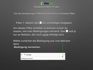 Für die Umsetzung in Filterize brauchst du 4 einfache Filter. 
 
 
Filter 1: Setzen des ⬜ für unerledigte Aufgaben
Um diesen Filter erstellen zu können musst du
wissen, wie man Bedingungen verneint. Das ⬜ soll ja
nur an Notizen, die noch nicht erledigt sind. 
 
Wähle zunächst die Bedingung aus und aktiviere
dann 
Bedingung verneinen. 
Visualisiere deine To-dos
filterize
 