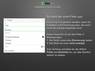 So sieht der erste Filter aus: 
 
Das Emoji soll gesetzt werden, wenn du
Aufgaben mit Erinnerung hast, die noch
nicht als erledigt abgehakt sind.
Daher brauchst du für den Filter 2
Bedingungen: 
1. Die Notiz muss eine Erinnerung haben 
2. Die Notiz ist noch nicht erledigt. 
 
Zum Schluss wendest du die Aktion
Präﬁx vor Notiztitel an, um das Symbol
setzen zu lassen.
filterize
Visualisiere deine To-dos
 